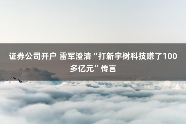 证券公司开户 雷军澄清“打新宇树科技赚了100多亿元”传言