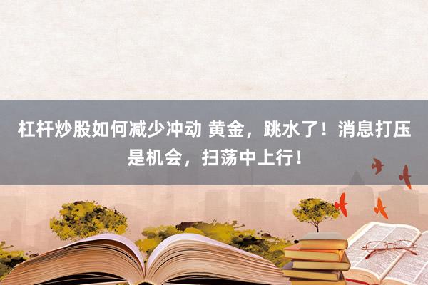 杠杆炒股如何减少冲动 黄金，跳水了！消息打压是机会，扫荡中上行！