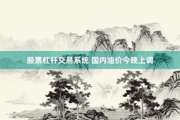 股票杠杆交易系统 国内油价今晚上调