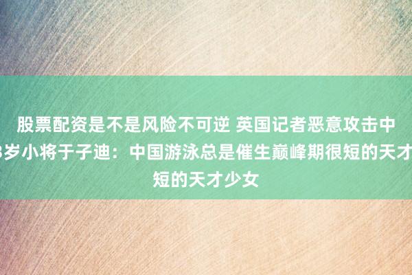 股票配资是不是风险不可逆 英国记者恶意攻击中国13岁小将于子迪：中国游泳总是催生巅峰期很短的天才少女