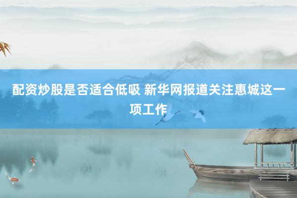 配资炒股是否适合低吸 新华网报道关注惠城这一项工作