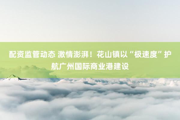 配资监管动态 激情澎湃！花山镇以“极速度”护航广州国际商业港建设