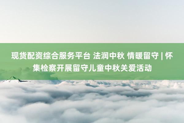 现货配资综合服务平台 法润中秋 情暖留守 | 怀集检察开展留守儿童中秋关爱活动
