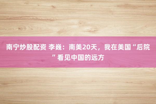 南宁炒股配资 李巍：南美20天，我在美国“后院”看见中国的远方