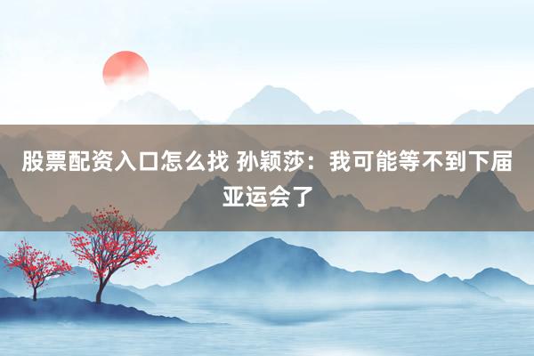 股票配资入口怎么找 孙颖莎：我可能等不到下届亚运会了