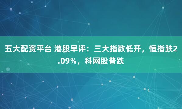 五大配资平台 港股早评：三大指数低开，恒指跌2.09%，科网股普跌