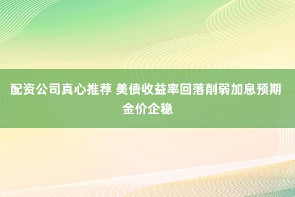 配资公司真心推荐 美债收益率回落削弱加息预期 金价企稳