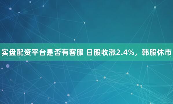 实盘配资平台是否有客服 日股收涨2.4%，韩股休市