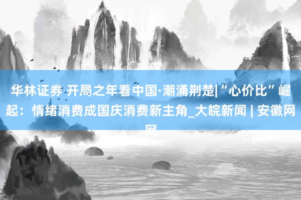 华林证券 开局之年看中国·潮涌荆楚|“心价比”崛起：情绪消费成国庆消费新主角_大皖新闻 | 安徽网