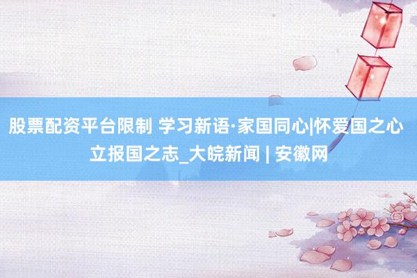 股票配资平台限制 学习新语·家国同心|怀爱国之心 立报国之志_大皖新闻 | 安徽网