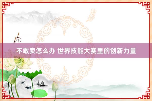 不敢卖怎么办 世界技能大赛里的创新力量