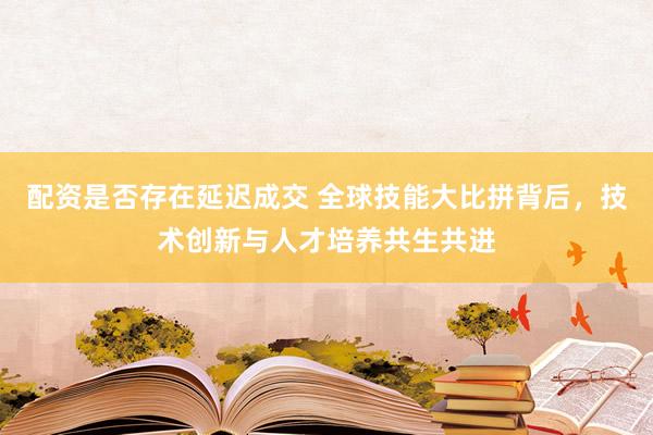 配资是否存在延迟成交 全球技能大比拼背后，技术创新与人才培养共生共进