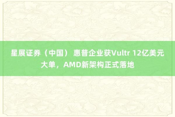 星展证券（中国） 惠普企业获Vultr 12亿美元大单，AMD新架构正式落地