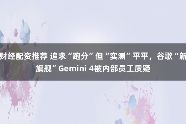 财经配资推荐 追求“跑分”但“实测”平平，谷歌“新旗舰”Gemini 4被内部员工质疑