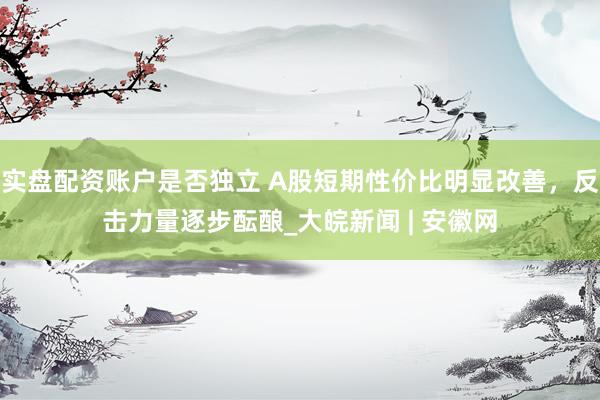 实盘配资账户是否独立 A股短期性价比明显改善，反击力量逐步酝酿_大皖新闻 | 安徽网