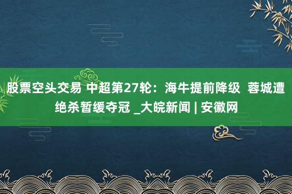 股票空头交易 中超第27轮：海牛提前降级  蓉城遭绝杀暂缓夺冠 _大皖新闻 | 安徽网