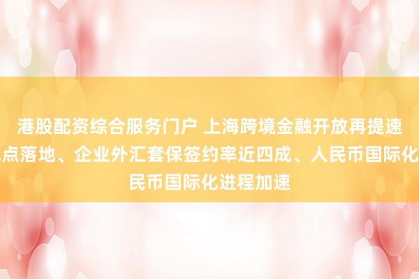 港股配资综合服务门户 上海跨境金融开放再提速：离岸试点落地、企业外汇套保签约率近四成、人民币国际化进程加速