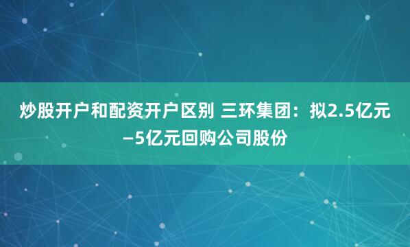 炒股开户和配资开户区别 三环集团：拟2.5亿元—5亿元回购公司股份
