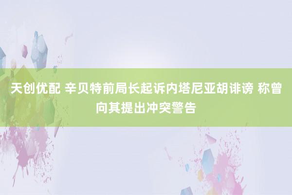天创优配 辛贝特前局长起诉内塔尼亚胡诽谤 称曾向其提出冲突警告