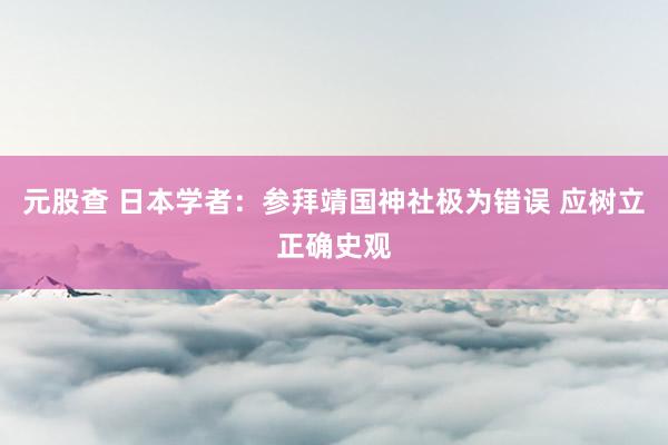 元股查 日本学者：参拜靖国神社极为错误 应树立正确史观