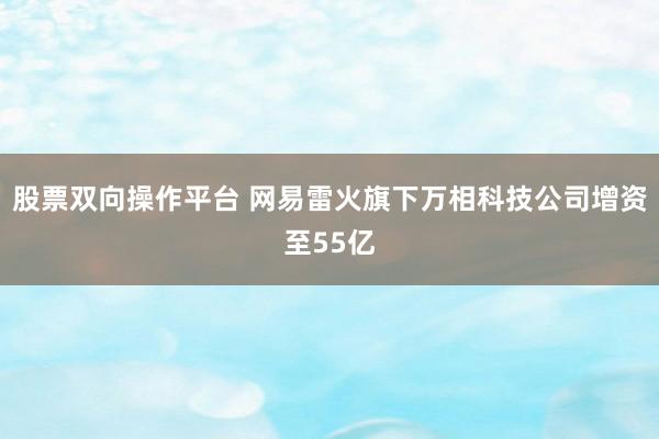 股票双向操作平台 网易雷火旗下万相科技公司增资至55亿