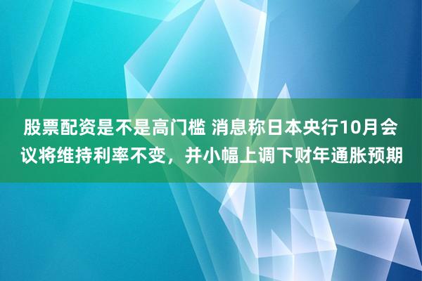 股票配资是不是高门槛 消息称日本央行10月会议将维持利率不变，并小幅上调下财年通胀预期