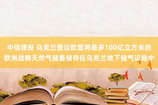 中信建投 乌克兰提议欧盟将最多100亿立方米的欧洲战略天然气储备储存在乌克兰地下储气设施中