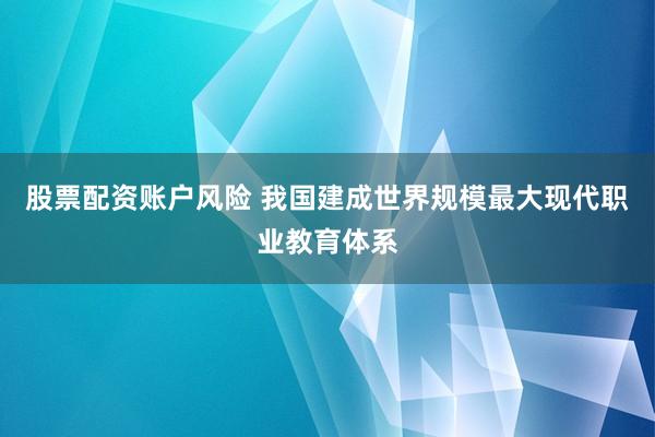 股票配资账户风险 我国建成世界规模最大现代职业教育体系