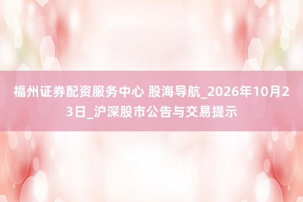 福州证券配资服务中心 股海导航_2026年10月23日_沪深股市公告与交易提示