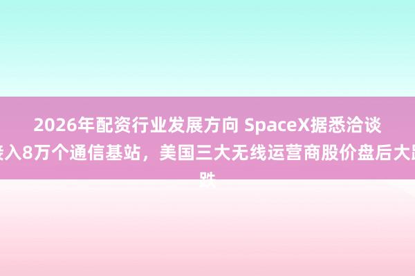2026年配资行业发展方向 SpaceX据悉洽谈接入8万个通信基站,美国三大无线运营商股价盘后大跌