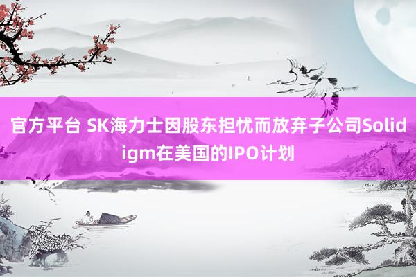 官方平台 SK海力士因股东担忧而放弃子公司Solidigm在美国的IPO计划