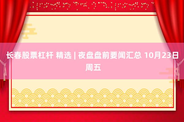 长春股票杠杆 精选 | 夜盘盘前要闻汇总 10月23日 周五