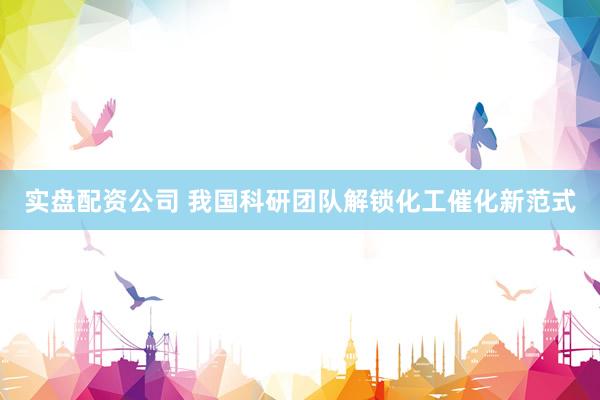 实盘配资公司 我国科研团队解锁化工催化新范式