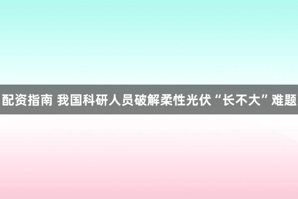 配资指南 我国科研人员破解柔性光伏“长不大”难题