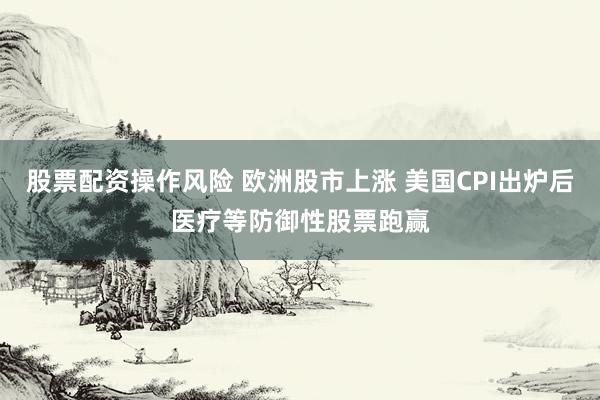 股票配资操作风险 欧洲股市上涨 美国CPI出炉后医疗等防御性股票跑赢