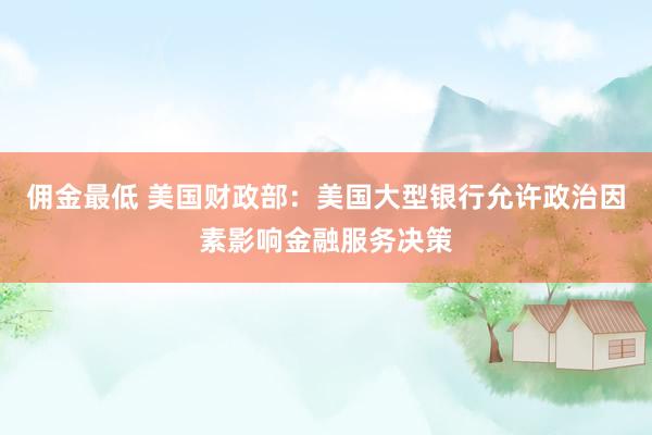 佣金最低 美国财政部：美国大型银行允许政治因素影响金融服务决策