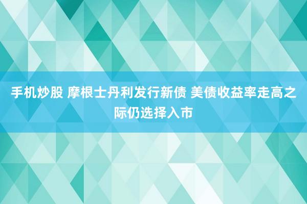 手机炒股 摩根士丹利发行新债 美债收益率走高之际仍选择入市