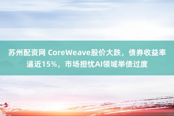 苏州配资网 CoreWeave股价大跌，债券收益率逼近15%，市场担忧AI领域举债过度