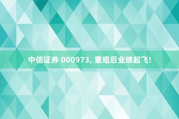 中信证券 000973, 重组后业绩起飞!