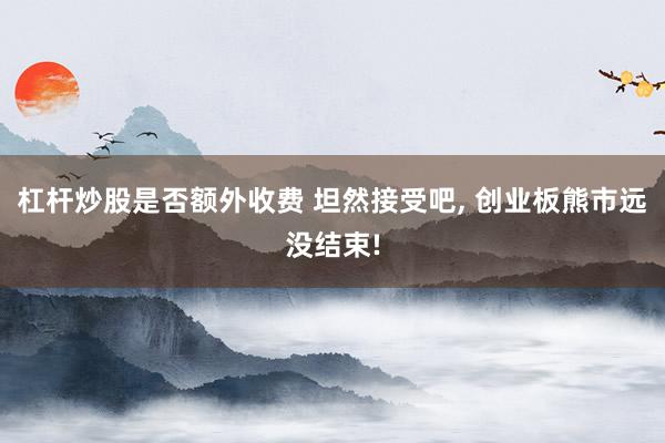 杠杆炒股是否额外收费 坦然接受吧, 创业板熊市远没结束!