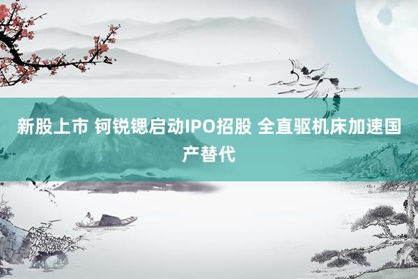 新股上市 钶锐锶启动IPO招股 全直驱机床加速国产替代