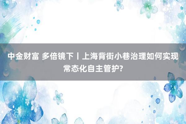 中金财富 多倍镜下丨上海背街小巷治理如何实现常态化自主管护?
