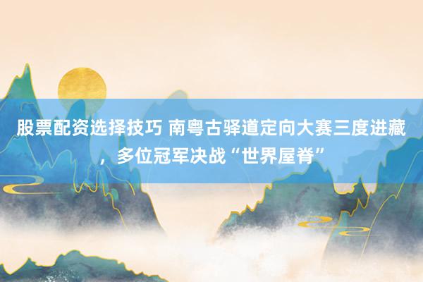 股票配资选择技巧 南粤古驿道定向大赛三度进藏，多位冠军决战“世界屋脊”