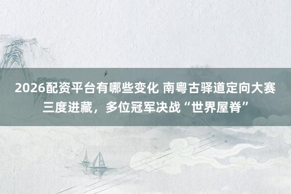 2026配资平台有哪些变化 南粤古驿道定向大赛三度进藏，多位冠军决战“世界屋脊”