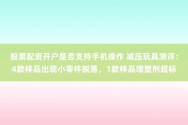 股票配资开户是否支持手机操作 减压玩具测评：4款样品出现小零件脱落，1款样品增塑剂超标