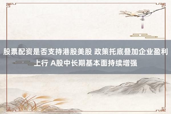 股票配资是否支持港股美股 政策托底叠加企业盈利上行 A股中长期基本面持续增强