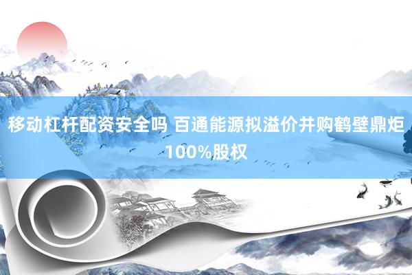 移动杠杆配资安全吗 百通能源拟溢价并购鹤壁鼎炬100%股权