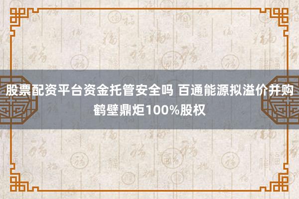股票配资平台资金托管安全吗 百通能源拟溢价并购鹤壁鼎炬100%股权